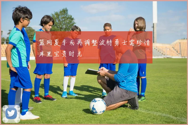 篮网夏季或再调整波特勇士需珍惜库里宝贵时光