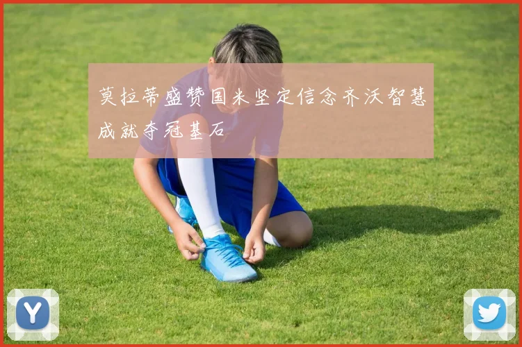 莫拉蒂盛赞国米坚定信念齐沃智慧成就夺冠基石