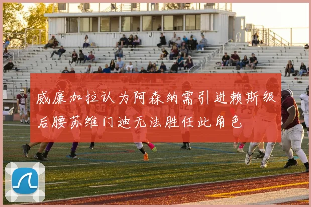 威廉加拉认为阿森纳需引进赖斯级后腰苏维门迪无法胜任此角色