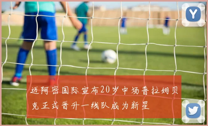 迈阿密国际宣布20岁中场普拉姆贝克正式晋升一线队成为新星