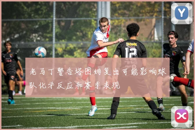老马丁警告塔图姆复出可能影响球队化学反应和赛季表现