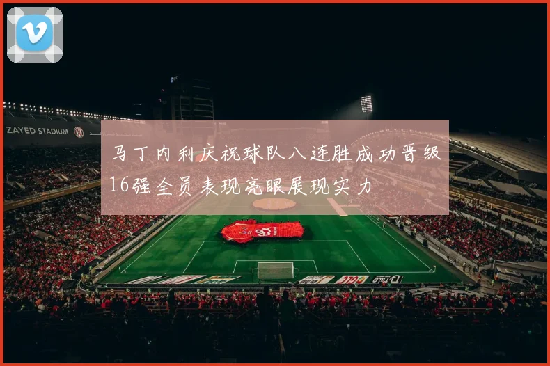 马丁内利庆祝球队八连胜成功晋级16强全员表现亮眼展现实力