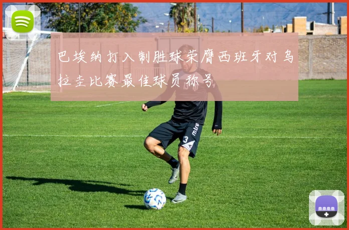 巴埃纳打入制胜球荣膺西班牙对乌拉圭比赛最佳球员称号