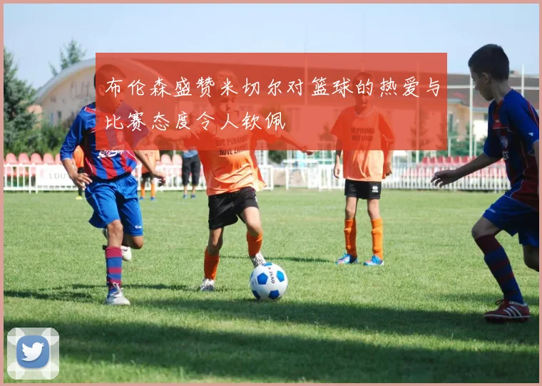 布伦森盛赞米切尔对篮球的热爱与比赛态度令人钦佩
