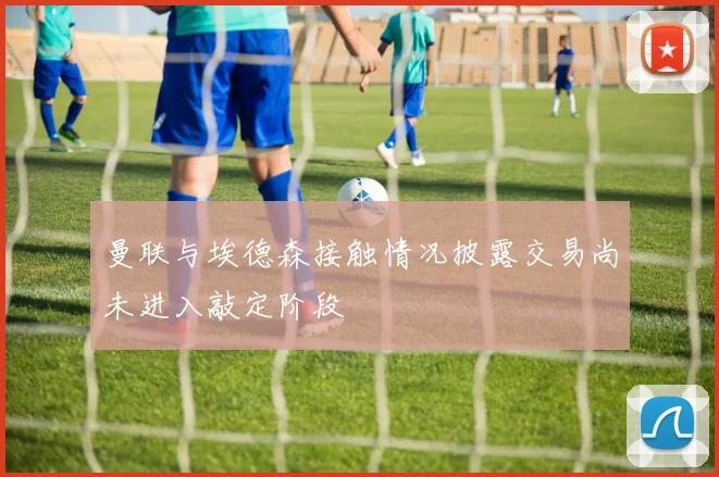 曼联与埃德森接触情况披露交易尚未进入敲定阶段
