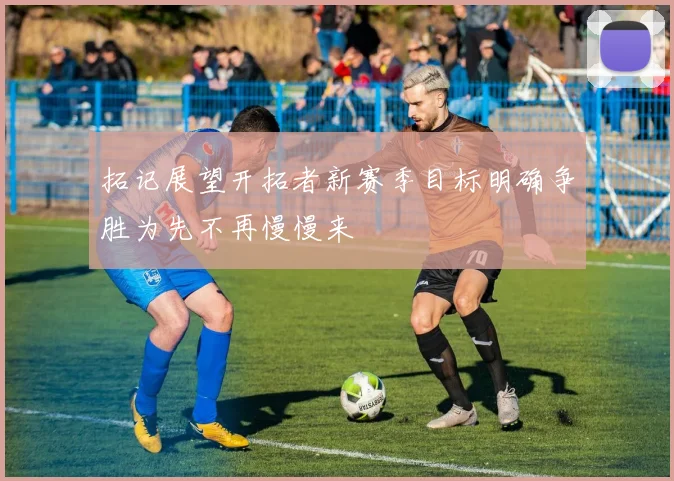 拓记展望开拓者新赛季目标明确争胜为先不再慢慢来