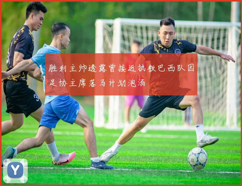 胜利主帅透露曾接近执教巴西队因足协主席落马计划泡汤