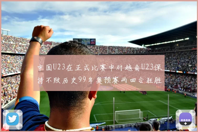 中国U23在正式比赛中对越南U23保持不败历史99年奥预赛两回合狂胜7-0